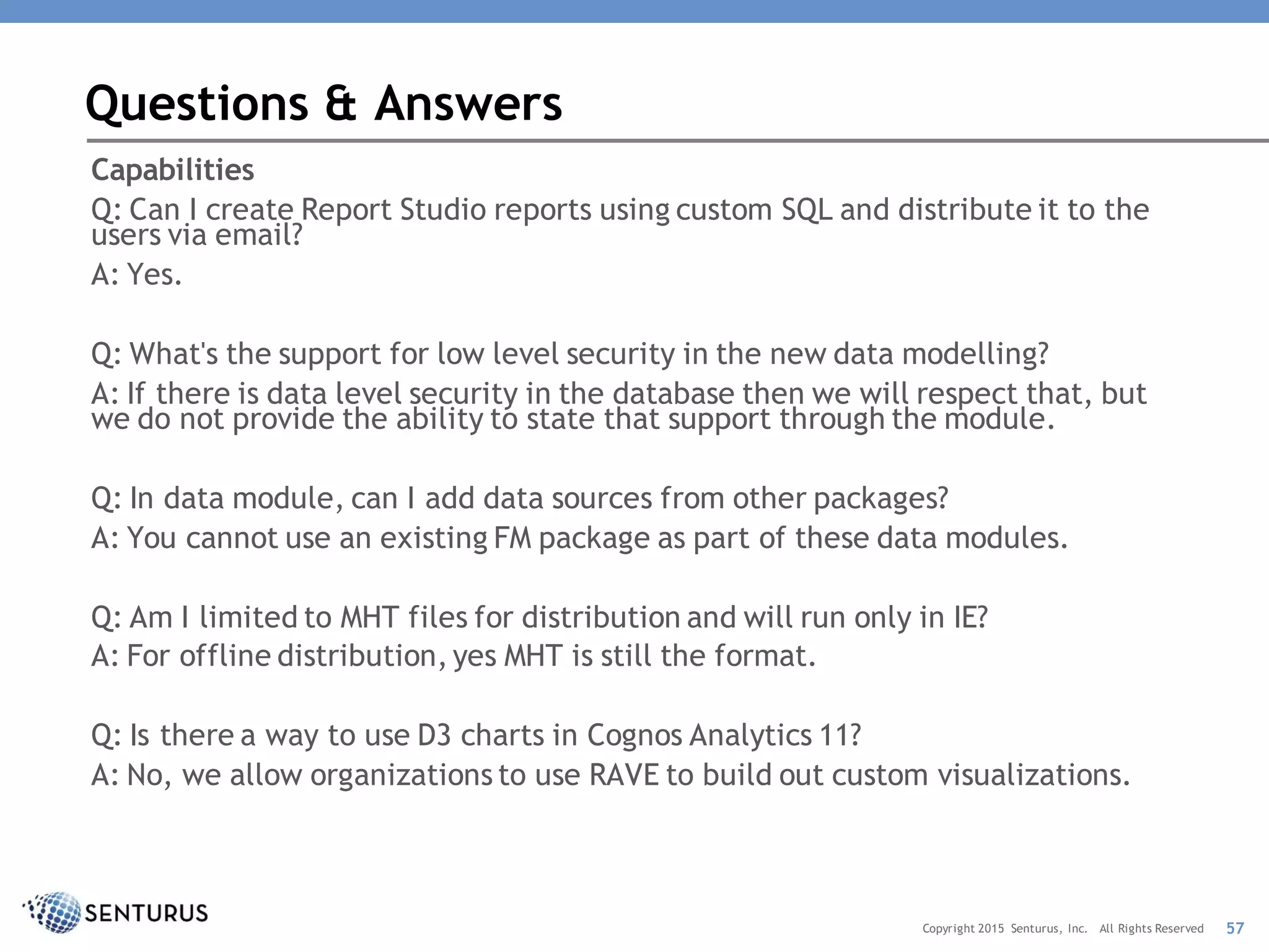 Capabilities
Q: Can I create Report Studio reports using custom SQL and distribute it to the
users via email?
A: Yes.
Q: What's the support for low level security in the new data modelling?
A: If there is data level security in the database then we will respect that, but
we do not provide the ability to state that support through the module.
Q: In data module, can I add data sources from other packages?
A: You cannot use an existing FM package as part of these data modules.
Q: Am I limited to MHT files for distribution and will run only in IE?
A: For offline distribution, yes MHT is still the format.
Q: Is there a way to use D3 charts in Cognos Analytics 11?
A: No, we allow organizations to use RAVE to build out custom visualizations.
Questions & Answers
57Copyright 2015 Senturus, Inc. All Rights Reserved
 