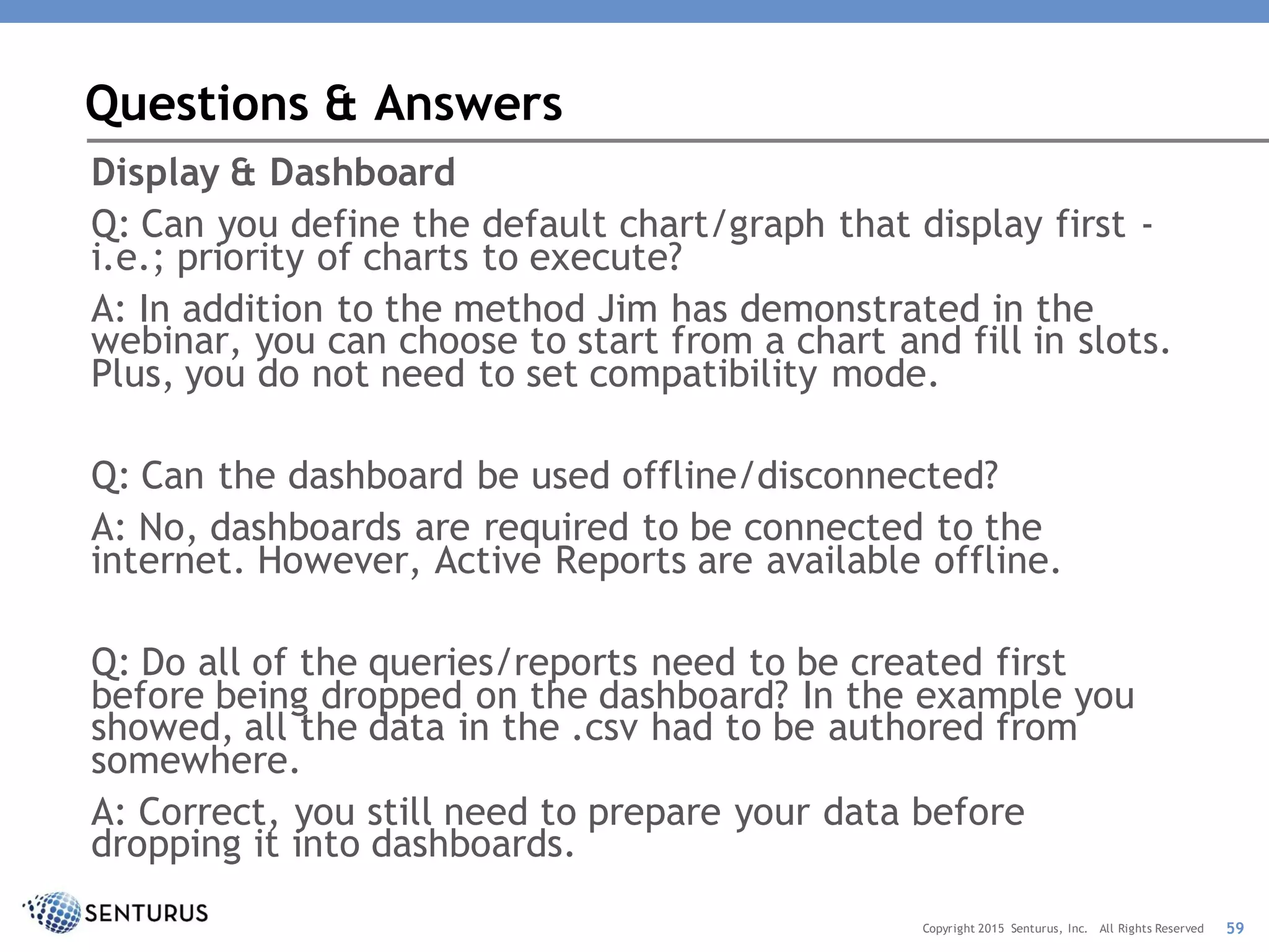 Display & Dashboard
Q: Can you define the default chart/graph that display first -
i.e.; priority of charts to execute?
A: In addition to the method Jim has demonstrated in the
webinar, you can choose to start from a chart and fill in slots.
Plus, you do not need to set compatibility mode.
Q: Can the dashboard be used offline/disconnected?
A: No, dashboards are required to be connected to the
internet. However, Active Reports are available offline.
Q: Do all of the queries/reports need to be created first
before being dropped on the dashboard? In the example you
showed, all the data in the .csv had to be authored from
somewhere.
A: Correct, you still need to prepare your data before
dropping it into dashboards.
Questions & Answers
59Copyright 2015 Senturus, Inc. All Rights Reserved
 
