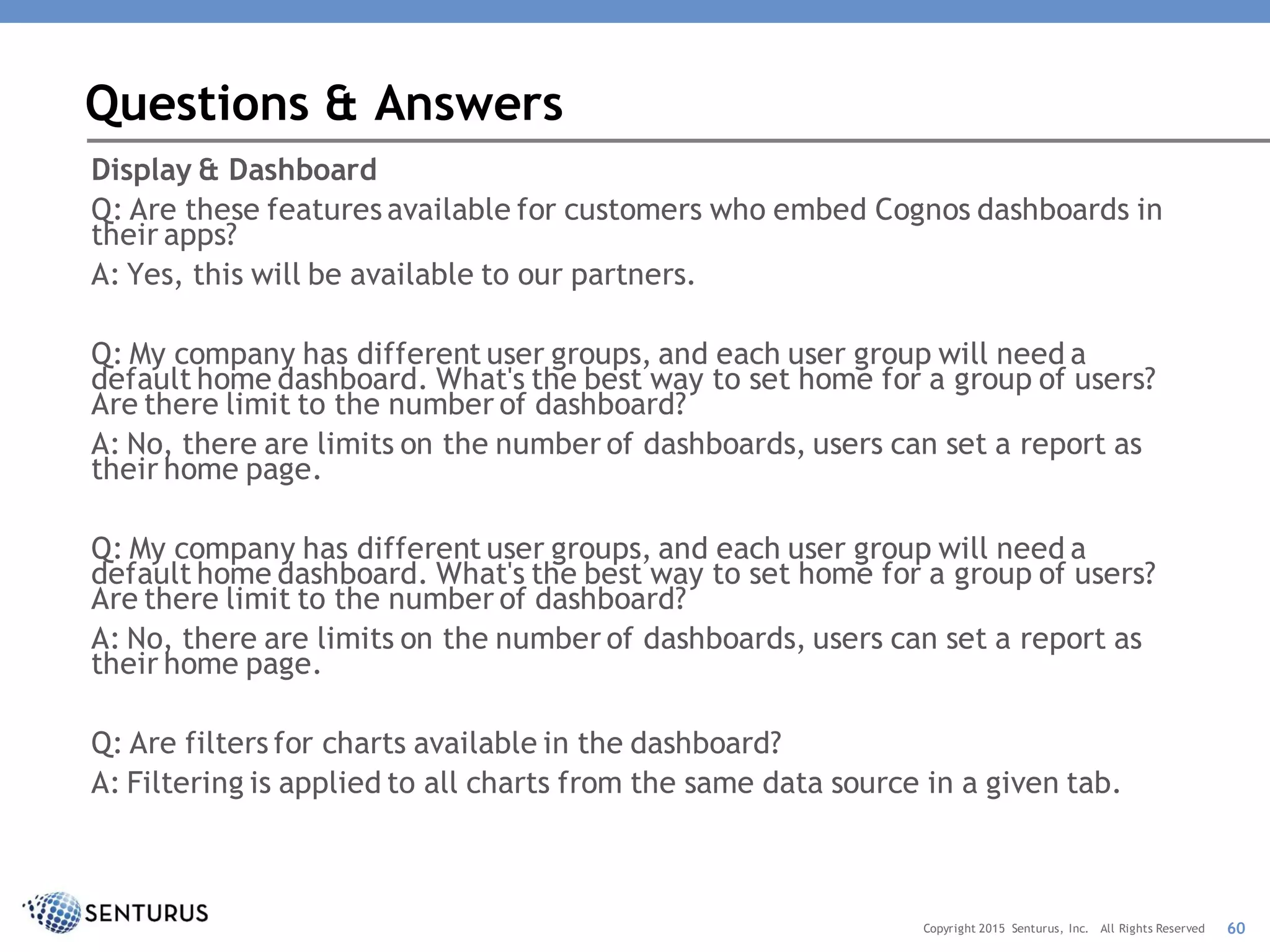 Display & Dashboard
Q: Are these features available for customers who embed Cognos dashboards in
their apps?
A: Yes, this will be available to our partners.
Q: My company has different user groups, and each user group will need a
default home dashboard. What's the best way to set home for a group of users?
Are there limit to the number of dashboard?
A: No, there are limits on the number of dashboards, users can set a report as
their home page.
Q: My company has different user groups, and each user group will need a
default home dashboard. What's the best way to set home for a group of users?
Are there limit to the number of dashboard?
A: No, there are limits on the number of dashboards, users can set a report as
their home page.
Q: Are filters for charts available in the dashboard?
A: Filtering is applied to all charts from the same data source in a given tab.
Questions & Answers
60Copyright 2015 Senturus, Inc. All Rights Reserved
 