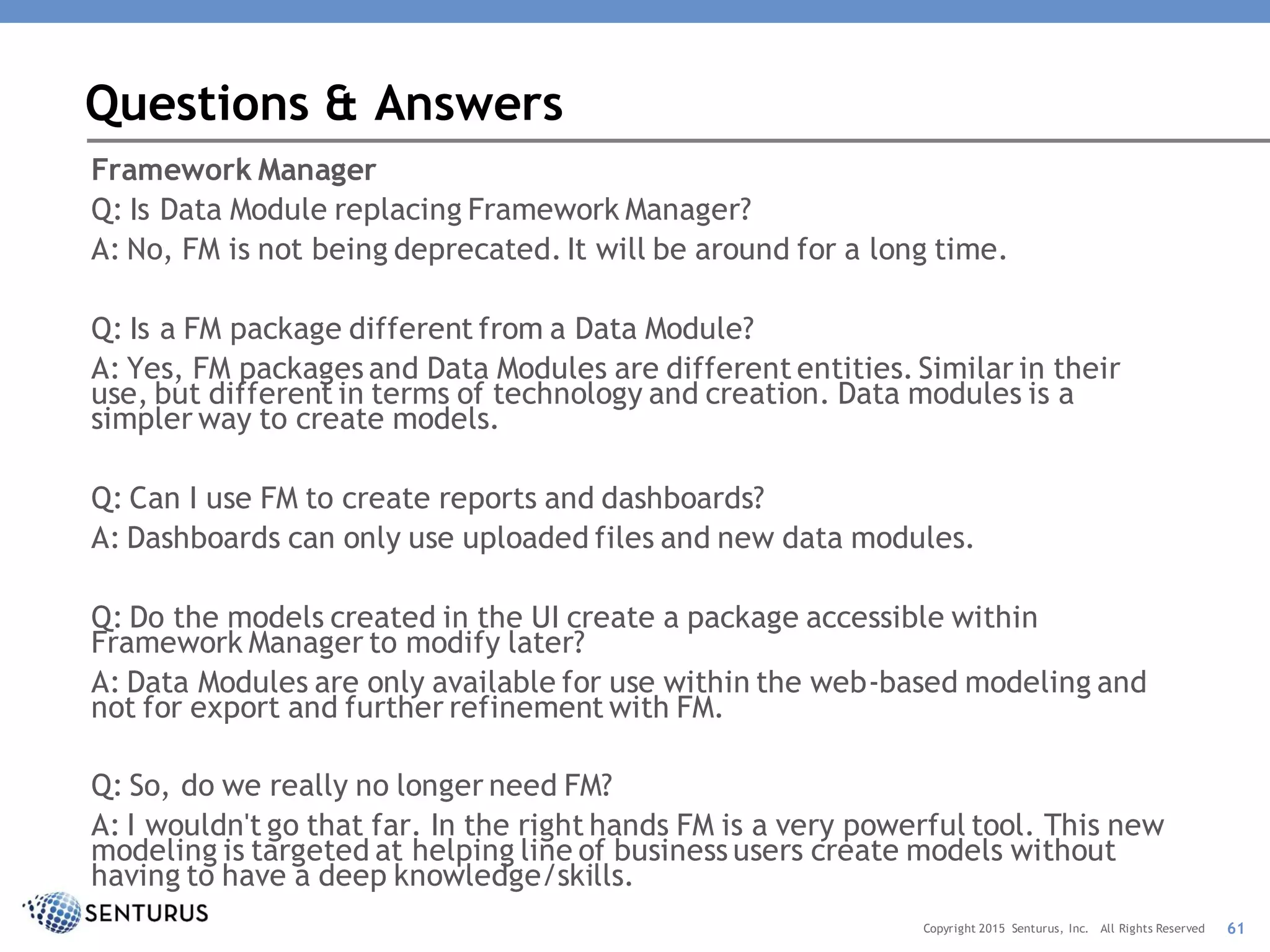 Framework Manager
Q: Is Data Module replacing Framework Manager?
A: No, FM is not being deprecated. It will be around for a long time.
Q: Is a FM package different from a Data Module?
A: Yes, FM packages and Data Modules are different entities. Similar in their
use, but different in terms of technology and creation. Data modules is a
simpler way to create models.
Q: Can I use FM to create reports and dashboards?
A: Dashboards can only use uploaded files and new data modules.
Q: Do the models created in the UI create a package accessible within
Framework Manager to modify later?
A: Data Modules are only available for use within the web-based modeling and
not for export and further refinement with FM.
Q: So, do we really no longer need FM?
A: I wouldn't go that far. In the right hands FM is a very powerful tool. This new
modeling is targeted at helping line of business users create models without
having to have a deep knowledge/skills.
Questions & Answers
61Copyright 2015 Senturus, Inc. All Rights Reserved
 