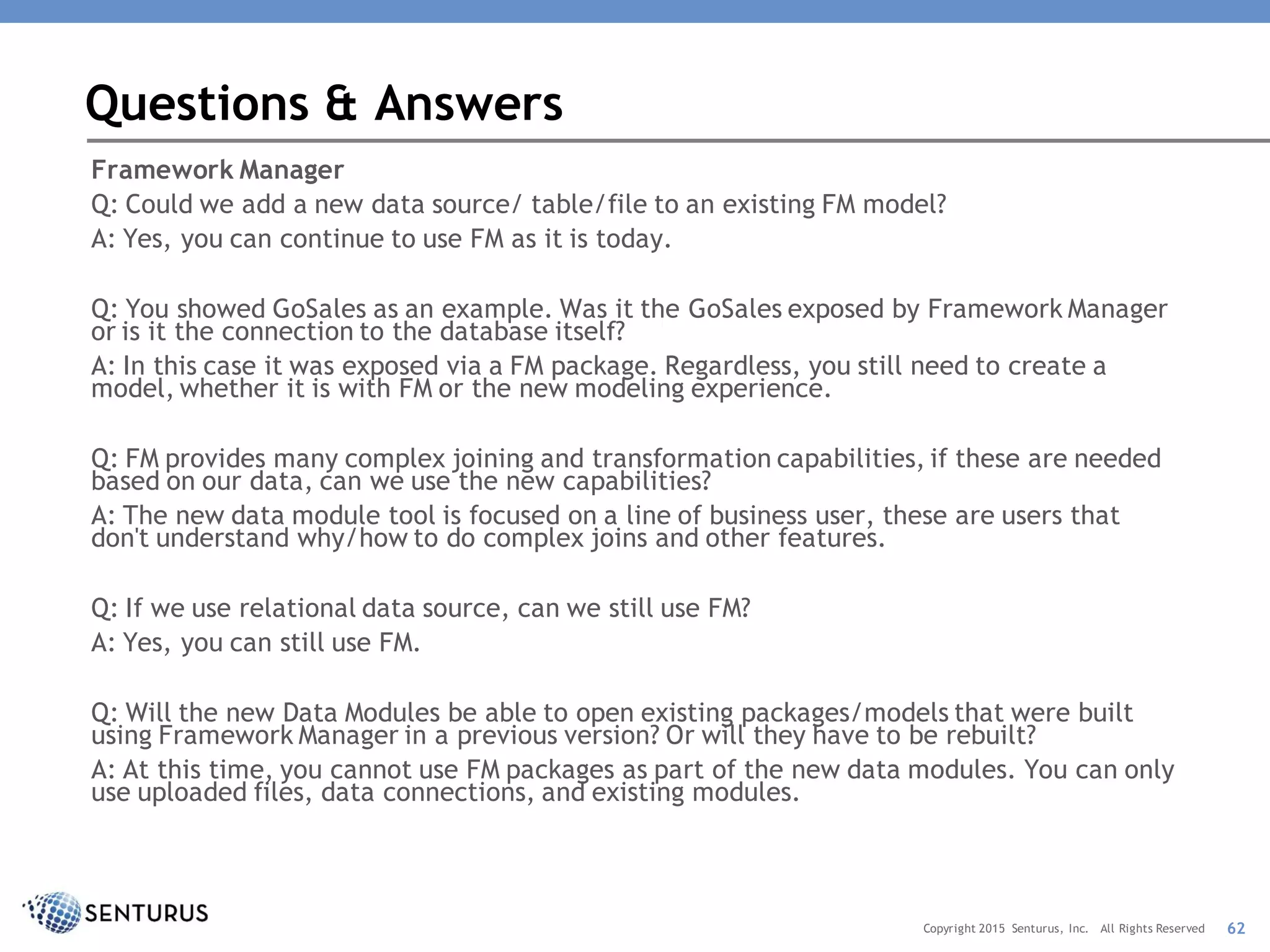 Framework Manager
Q: Could we add a new data source/ table/file to an existing FM model?
A: Yes, you can continue to use FM as it is today.
Q: You showed GoSales as an example. Was it the GoSales exposed by Framework Manager
or is it the connection to the database itself?
A: In this case it was exposed via a FM package. Regardless, you still need to create a
model, whether it is with FM or the new modeling experience.
Q: FM provides many complex joining and transformation capabilities, if these are needed
based on our data, can we use the new capabilities?
A: The new data module tool is focused on a line of business user, these are users that
don't understand why/how to do complex joins and other features.
Q: If we use relational data source, can we still use FM?
A: Yes, you can still use FM.
Q: Will the new Data Modules be able to open existing packages/models that were built
using Framework Manager in a previous version? Or will they have to be rebuilt?
A: At this time, you cannot use FM packages as part of the new data modules. You can only
use uploaded files, data connections, and existing modules.
Questions & Answers
62Copyright 2015 Senturus, Inc. All Rights Reserved
 