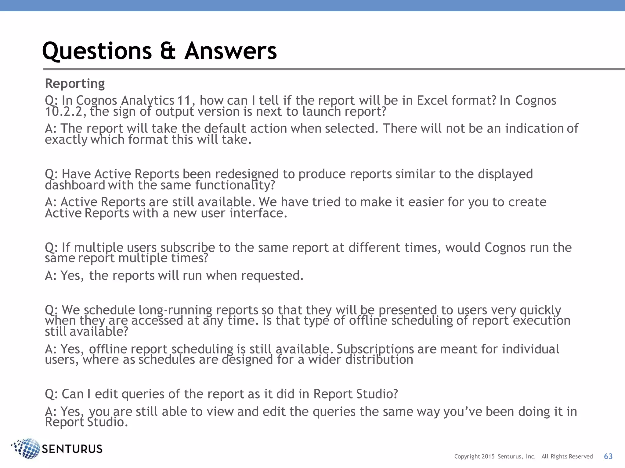 Reporting
Q: In Cognos Analytics 11, how can I tell if the report will be in Excel format? In Cognos
10.2.2, the sign of output version is next to launch report?
A: The report will take the default action when selected. There will not be an indication of
exactly which format this will take.
Q: Have Active Reports been redesigned to produce reports similar to the displayed
dashboard with the same functionality?
A: Active Reports are still available. We have tried to make it easier for you to create
Active Reports with a new user interface.
Q: If multiple users subscribe to the same report at different times, would Cognos run the
same report multiple times?
A: Yes, the reports will run when requested.
Q: We schedule long-running reports so that they will be presented to users very quickly
when they are accessed at any time. Is that type of offline scheduling of report execution
still available?
A: Yes, offline report scheduling is still available. Subscriptions are meant for individual
users, where as schedules are designed for a wider distribution
Q: Can I edit queries of the report as it did in Report Studio?
A: Yes, you are still able to view and edit the queries the same way you’ve been doing it in
Report Studio.
Questions & Answers
63Copyright 2015 Senturus, Inc. All Rights Reserved
 