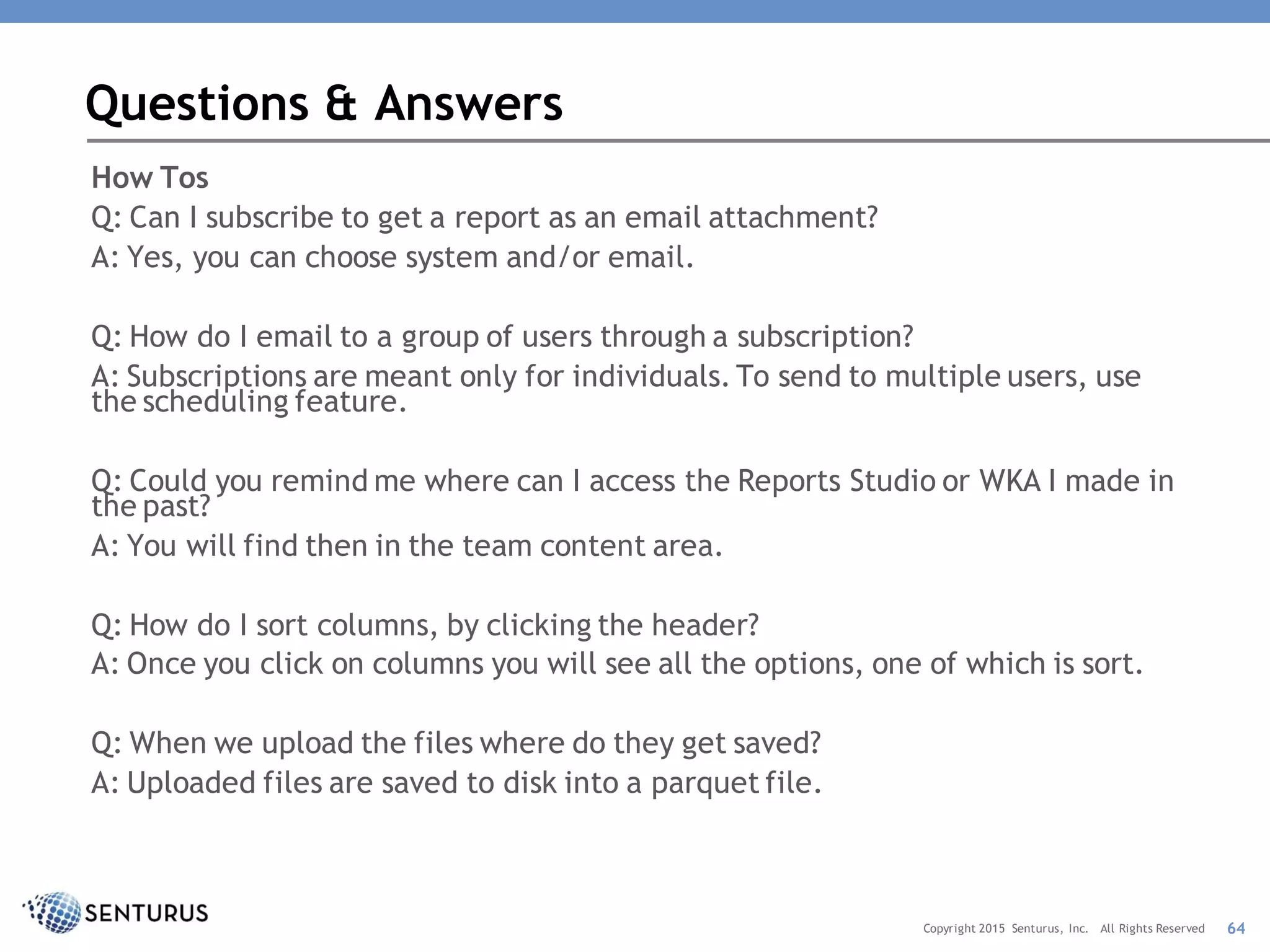 How Tos
Q: Can I subscribe to get a report as an email attachment?
A: Yes, you can choose system and/or email.
Q: How do I email to a group of users through a subscription?
A: Subscriptions are meant only for individuals. To send to multiple users, use
the scheduling feature.
Q: Could you remind me where can I access the Reports Studio or WKA I made in
the past?
A: You will find then in the team content area.
Q: How do I sort columns, by clicking the header?
A: Once you click on columns you will see all the options, one of which is sort.
Q: When we upload the files where do they get saved?
A: Uploaded files are saved to disk into a parquet file.
Questions & Answers
64Copyright 2015 Senturus, Inc. All Rights Reserved
 