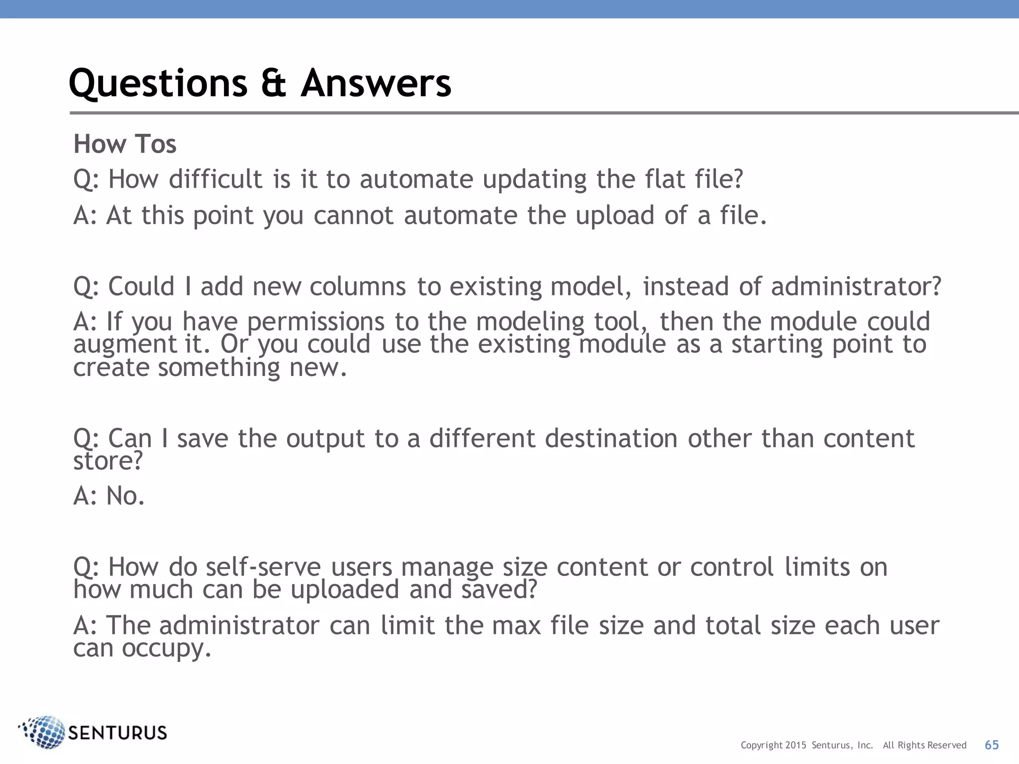 How Tos
Q: How difficult is it to automate updating the flat file?
A: At this point you cannot automate the upload of a file.
Q: Could I add new columns to existing model, instead of administrator?
A: If you have permissions to the modeling tool, then the module could
augment it. Or you could use the existing module as a starting point to
create something new.
Q: Can I save the output to a different destination other than content
store?
A: No.
Q: How do self-serve users manage size content or control limits on
how much can be uploaded and saved?
A: The administrator can limit the max file size and total size each user
can occupy.
Questions & Answers
65Copyright 2015 Senturus, Inc. All Rights Reserved
 