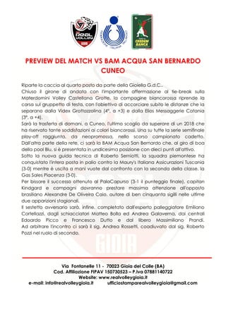 Via Fontanelle 11 - 70023 Gioia del Colle (BA)
Cod. Affiliazione FIPAV 150730523 – P.Iva 07881140722
Website: www.realvolleygioia.it
e-mail: info@realvolleygioia.it ufficiostamparealvolleygioia@gmail.com
PREVIEW DEL MATCH VS BAM ACQUA SAN BERNARDO
CUNEO
Riparte la caccia al quarto posto da parte della Gioiella G.d.C..
Chiuso il girone di andata con l'importante affermazione al tie-break sulla
Materdomini Volley Castellana Grotte, la compagine biancorossa riprende la
corsa sul gruppetto di testa, con l'obiettivo di accorciare subito le distanze che la
separano dalla Videx Grottazzolina (4°, a +3) e dalla Elios Messaggerie Catania
(3°, a +4).
Sarà la trasferta di domani, a Cuneo, l'ultimo scoglio da superare di un 2018 che
ha riservato tante soddisfazioni ai colori biancorossi. Una su tutte la serie semifinale
play-off raggiunta, da neopromossa, nello scorso campionato cadetto.
Dall'altra parte della rete, ci sarà la BAM Acqua San Bernardo che, al giro di boa
della pool Blu, si è presentata in undicesima posizione con dieci punti all'attivo.
Sotto la nuova guida tecnica di Roberto Serniotti, la squadra piemontese ha
conquistato l'intera posta in palio contro la Maury's Italiana Assicurazioni Tuscania
(3-0) mentre è uscita a mani vuote dal confronto con la seconda della classe, la
Gas Sales Piacenza (3-0).
Per bissare il successo ottenuto al PalaCapurso (3-1 il punteggio finale), capitan
Kindgard e compagni dovranno prestare massima attenzione all'opposto
brasiliano Alexandre De Oliveira Caio, autore di ben cinquanta sigilli nelle ultime
due apparizioni stagionali.
Il sestetto avversario sarà, infine, completato dall'esperto palleggiatore Emiliano
Cortellazzi, dagli schiacciatori Matteo Bolla ed Andrea Galaverna, dai centrali
Edoardo Picco e Francesco Dutto e dal libero Massimiliano Prandi.
Ad arbitrare l'incontro ci sarà il sig. Andrea Rossetti, coadiuvato dal sig. Roberto
Pozzi nel ruolo di secondo.
 