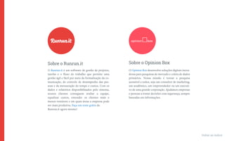O Runrun.it é um software de gestão de projetos,
tarefas e o ﬂuxo do trabalho que permite uma
gestão ágil e fácil por meio da formalização da co-
municação, do controle de desempenho das pes-
soas e da mensuração do tempo e custos. Com os
dados e relatórios disponibilizados pelo sistema,
nossos clientes conseguem avaliar a equipe,
equalizar custos, entender os clientes mais e
menos rentáveis e em quais áreas a empresa pode
ser mais produtiva. Faça um teste grátis do
Runrun.it agora mesmo!
Sobre o Runrun.it
O Opinion Box desenvolve soluções digitais inova-
doras para pesquisas de mercado e coleta de dados
primários. Nossa missão é tornar a pesquisa
acessível a todos, seja um consultor de marketing,
um acadêmico, um empreendedor ou um executi-
vo de uma grande corporação. Ajudamos empresas
e pessoas a tomar decisões com segurança, sempre
baseadas em informações.
Sobre o Opinion Box
Voltar ao índice
 