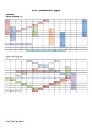 Preview El pretérito indefinido (page 28)
Solucionario
Sopa De Palabras p. 12
n
o
r
e
y
u
h

e

ó

n
o
r
e
i
s
u
p

i
s
o
m
i
n
i
v
s

n
i
s

i

u

t
é
u
g
u
j

n
o
r
e
j
a
r
t

q

s

u

p

i

s

t
u
v
i
m
o
s
t

e

Sopa De Palabras p. 13
é

c
u

o
q
d

i

d
s

o
u

m
e

n
i

c

t

s

u
l

n
i

u

y

l
ó

x
i

v

u

t

s

e

n
o

r
m
i
i

u

f

Photo Credits: See page 29

p

m
ó
c

o

e
c
i

d
i
j
o
e
é
d

n
o
r
e
i
d
i
p

 