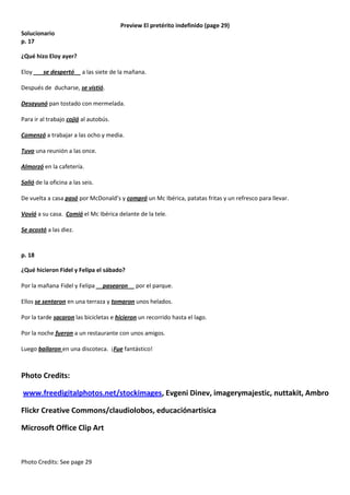 Preview El pretérito indefinido (page 29)
Solucionario
p. 17
¿Qué hizo Eloy ayer?
Eloy ___se despertó__ a las siete de la mañana.
Después de ducharse, se vistió.
Desayunó pan tostado con mermelada.
Para ir al trabajo cojió al autobús.
Comenzó a trabajar a las ocho y media.
Tuvo una reunión a las once.
Almorzó en la cafetería.
Salió de la oficina a las seis.
De vuelta a casa pasó por McDonald’s y compró un Mc Ibérica, patatas fritas y un refresco para llevar.
Vovió a su casa. Comió el Mc Ibérica delante de la tele.
Se acostó a las diez.

p. 18
¿Qué hicieron Fidel y Felipa el sábado?
Por la mañana Fidel y Felipa __pasearon__ por el parque.
Ellos se sentaron en una terraza y tomaron unos helados.
Por la tarde sacaron las bicicletas e hicieron un recorrido hasta el lago.
Por la noche fueron a un restaurante con unos amigos.
Luego bailaron en una discoteca. ¡Fue fantástico!

Photo Credits:
www.freedigitalphotos.net/stockimages, Evgeni Dinev, imagerymajestic, nuttakit, Ambro
Flickr Creative Commons/claudiolobos, educaciónartisica
Microsoft Office Clip Art

Photo Credits: See page 29

 