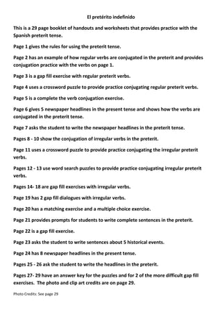 El pretérito indefinido
This is a 29 page booklet of handouts and worksheets that provides practice with the
Spanish preterit tense.
Page 1 gives the rules for using the preterit tense.
Page 2 has an example of how regular verbs are conjugated in the preterit and provides
conjugation practice with the verbs on page 1.
Page 3 is a gap fill exercise with regular preterit verbs.
Page 4 uses a crossword puzzle to provide practice conjugating regular preterit verbs.
Page 5 is a complete the verb conjugation exercise.
Page 6 gives 5 newspaper headlines in the present tense and shows how the verbs are
conjugated in the preterit tense.
Page 7 asks the student to write the newspaper headlines in the preterit tense.
Pages 8 - 10 show the conjugation of irregular verbs in the preterit.
Page 11 uses a crossword puzzle to provide practice conjugating the irregular preterit
verbs.
Pages 12 - 13 use word search puzzles to provide practice conjugating irregular preterit
verbs.
Pages 14- 18 are gap fill exercises with irregular verbs.
Page 19 has 2 gap fill dialogues with irregular verbs.
Page 20 has a matching exercise and a multiple choice exercise.
Page 21 provides prompts for students to write complete sentences in the preterit.
Page 22 is a gap fill exercise.
Page 23 asks the student to write sentences about 5 historical events.
Page 24 has 8 newspaper headlines in the present tense.
Pages 25 - 26 ask the student to write the headlines in the preterit.
Pages 27- 29 have an answer key for the puzzles and for 2 of the more difficult gap fill
exercises. The photo and clip art credits are on page 29.
Photo Credits: See page 29

 