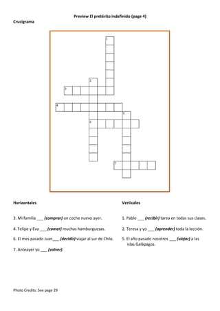 Preview El pretérito indefinido (page 4)
Crucigrama

Horizontales

Verticales

3. Mi familia ___ (comprar) un coche nuevo ayer.

1. Pablo ___ (recibir) tarea en todas sus clases.

4. Felipe y Eva ___ (comer) muchas hamburguesas.

2. Teresa y yo ___ (aprender) toda la lección.

6. El mes pasado Juan___ (decidir) viajar al sur de Chile.

5. El año pasado nosotros ___ (viajar) a las
islas Galápagos.

7. Anteayer yo ___ (volver).

Photo Credits: See page 29

 