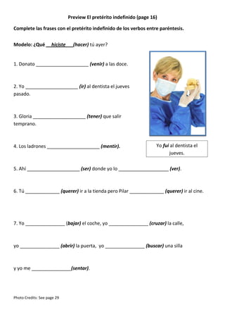 Preview El pretérito indefinido (page 16)
Complete las frases con el pretérito indefinido de los verbos entre paréntesis.
Modelo: ¿Qué __hiciste__ (hacer) tú ayer?

1. Donato ____________________ (venir) a las doce.

2. Yo ____________________ (ir) al dentista el jueves
pasado.

3. Gloria ____________________ (tener) que salir
temprano.

4. Los ladrones ____________________ (mentir).

Yo fui al dentista el
jueves.

5. Ahí ____________________ (ser) donde yo lo ___________________ (ver).

6. Tú _____________ (querer) ir a la tienda pero Pilar _____________ (querer) ir al cine.

7. Yo _______________ (bajar) el coche, yo _______________ (cruzar) la calle,

yo _______________ (abrir) la puerta, yo _______________ (buscar) una silla

y yo me _______________(sentar).

Photo Credits: See page 29

 