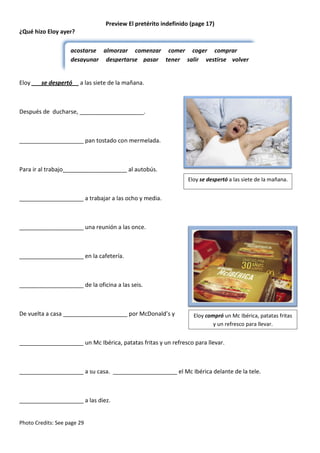 Preview El pretérito indefinido (page 17)
¿Qué hizo Eloy ayer?
acostarse almorzar comenzar comer coger comprar
desayunar despertarse pasar tener salir vestirse volver

Eloy ___se despertó__ a las siete de la mañana.

Después de ducharse, ____________________.

____________________ pan tostado con mermelada.

Para ir al trabajo____________________ al autobús.
Eloy se despertó a las siete de la mañana.

____________________ a trabajar a las ocho y media.

____________________ una reunión a las once.

____________________ en la cafetería.

____________________ de la oficina a las seis.

De vuelta a casa ____________________ por McDonald’s y

Eloy compró un Mc Ibérica, patatas fritas
y un refresco para llevar.

____________________ un Mc Ibérica, patatas fritas y un refresco para llevar.

____________________ a su casa. ____________________ el Mc Ibérica delante de la tele.

____________________ a las diez.

Photo Credits: See page 29

 