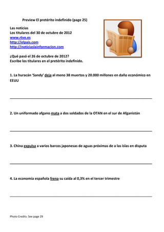 Preview El pretérito indefinido (page 25)
Las noticias
Los titulares del 30 de octubre de 2012
www.rtve.es
http://elpais.com
http://noticiaslainformacion.com
¿Qué pasó el 26 de octubre de 2012?
Escribe los titulares en el pretérito indefinido.

1. La huracán ‘Sandy’ deja al meno 38 muertos y 20.000 millones en daño económico en
EEUU

__________________________________________________________________________

2. Un uniformado afgano mata a dos soldados de la OTAN en el sur de Afganistán

__________________________________________________________________________

3. China expulsa a varios barcos japonesas de aguas próximas de a las islas en disputa

__________________________________________________________________________

4. La economía española frena su caída al 0,3% en el tercer trimestre

__________________________________________________________________________

Photo Credits: See page 29

 