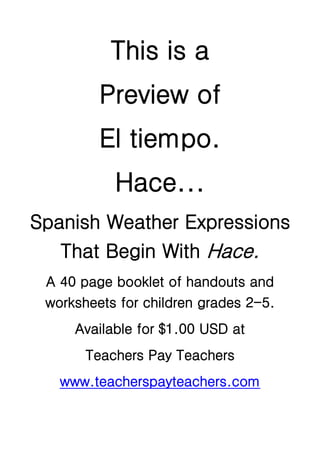 This is a
         Preview of
         El tiempo.
           Hace...
Spanish Weather Expressions
   That Begin With Hace.
 A 40 page booklet of handouts and
 worksheets for children grades 2-5.
     Available for $1.00 USD at
       Teachers Pay Teachers
   www.teacherspayteachers.com
 