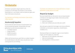 Oriëntatie
Oriëntatie
Oriënteren op keukens begint vaak thuis achter de
computer om informatie over keukens te verzamelen.
Natuurlijk kunt u ook meteen naar de showroom gaan voor
meer informatie en brochures.
Tip: Zoek eens op Pinterest naar keukens. Daar vind je
volop inspiratie.
Keukenstijl bepalen
Aan de hand van de brochures en keukenboeken kun
je jouw keukenstijl bepalen. Keukenstijlen die vaak
gehanteerd worden bij keukendealers zijn:
• Landelijke keukens
• Design keukens
• Moderne keukens
• Klassieke keukens
Welke stijl het beste bij jou past? Dat kun jij alleen bepalen.
Een keukenstijl past niet alleen bij jou als persoon, maar
ook bij jouw huis en inrichting.
Tip: blader door alle brochures en knip de keukens uit waar
elementen in zitten die je mooi vindt.
Bepaal je budget
Als je een beeld hebt van de wensen voor je nieuwe keuken
is het tijd om een begroting te maken. Die kun je op twee
manieren bepalen:
1. Wat kun je besteden?
2. Wat is een redelijke prijs voor alles wat je wilt?
Als je dit weet verdeel dan het budget over de verschillende
onderdelen van de keuken (apparatuur, keukenkasten,
installatie, etc.)
Beantwoord daarna de volgende vragen om een beeld te
krijgen van het budget per onderdeel:
• Wat kosten de verschillende onderdelen?
• Wat vind ik belangrijk?
• Hoe lang blijf ik in dit huis wonen?
6
 
