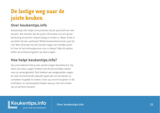 Over keukentips.info
De lastige weg naar de
juiste keuken
Over keukentips.info
Keukentips.info helpt consumenten bij de aanschaf van een
keuken. We merken dat de juiste informatie om zo’n grote
beslissing te kunnen maken lastig te vinden is. Waar moet ik
op letten bij een aankoop? Welke keukenleverancier past bij
mij? Wie verkoopt mij een keuken tegen een eerlijke prijs?
En hoe zit het verkoopproces nou in elkaar? Met dit advies
willen we antwoord geven op deze vragen.
Hoe helpt keukentips.info?
Op onze website heb je een aantal vragen beantwoord. Op
basis van deze vragen hebben we dit persoonlijke advies
voor je samengesteld. Ook hebben we veelgestelde vragen
en veel voorkomende valkuilen gebruikt om dit advies zo
compleet mogelijk te maken. Door jou inzicht te geven in de
oriëntatie- en aankoopfase helpen we jou met het vinden
van je perfecte keuken.
22
 