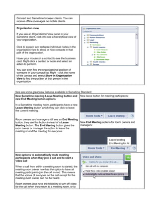 Connect and Sametime browser clients. You can
 receive offline messages on mobile clients.

 Organization view

 If you see an Organization View panel in your
 Sametime client, click it to see a hierarchical view of
 your organization.

 Click to expand and collapse individual nodes in the
 organization view to show or hide contacts in that
 part of the organization.

 Hover your mouse on a contact to see the business
 card. Right-click a contact or node and select an
 action to perform.

 You can even find the organizational position of
 someone in your contact list. Right - click the name
 of the contact and select Show in Organization
 View to find the position of that person in the
 organization.



Here are some great new features available in Sametime Standard:
New Sametime meeting Leave Meeting button and New leave button for meeting participants:
new End Meeting button options

In a Sametime meeting room, participants have a new
Leave Meeting button which they can click to leave
the current meeting.


Room owners and managers still see an End Meeting
button; they see this button instead of a Leave   New End Meeting options for room owners and
Meeting button. The End Meeting button gives the  managers:
room owner or manager the option to leave the
meeting or end the meeting for everyone.




New options to automatically mute meeting
participants when they join a call and to start a
video call

When a call from within a meeting room is started, the
meeting room owner now has the option to have all
meeting participants join the call muted. This means
that the voices of everyone on the call except for the
meeting room owner can not be heard.

Room owners also have the flexibility to turn off video
for the call when they return to a meeting room, or to
 