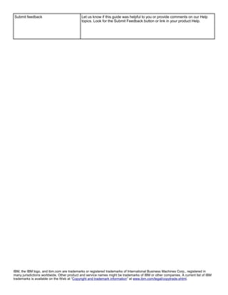 Submit feedback                             Let us know if this guide was helpful to you or provide comments on our Help
                                            topics. Look for the Submit Feedback button or link in your product Help.




IBM, the IBM logo, and ibm.com are trademarks or registered trademarks of International Business Machines Corp., registered in
many jurisdictions worldwide. Other product and service names might be trademarks of IBM or other companies. A current list of IBM
trademarks is available on the Web at “Copyright and trademark information” at www.ibm.com/legal/copytrade.shtml.
 