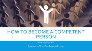HOW TO BECOME A COMPETENT
PERSON
Wake-Up Foundation
Presented by MykimTran, Executive Director
 