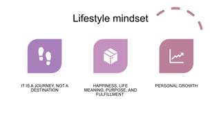 Lifestyle mindset
IT IS A JOURNEY, NOT A
DESTINATION
HAPPINESS, LIFE
MEANING, PURPOSE, AND
FULFILLMENT
PERSONAL GROWTH
 