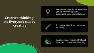 Creative thinking:
#1 Everyone can be
creative
You do not need to be a creative
genius to come up with
successful ideas and solutions.
A creative idea does not come
instantly.
Creative ideas requires trial and
error, and constant of learning.
 