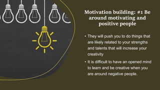 • They will push you to do things that
are likely related to your strengths
and talents that will increase your
creativity
• It is difficult to have an opened mind
to learn and be creative when you
are around negative people.
Motivation building: #1 Be
around motivating and
positive people
 