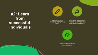 #2: Learn
from
successful
individuals
EXPOSE YOU TO
DIFFERENT CREATIVE
WAYS.
RESEARCH SUCCESSFUL
PEOPLE WHO ARE IN THE
SAME INDUSTRY AS YOU.
VIRTUAL MENTORS AND
ROLE MODELS.
 