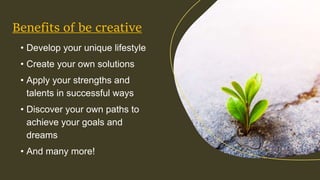 • Develop your unique lifestyle
• Create your own solutions
• Apply your strengths and
talents in successful ways
• Discover your own paths to
achieve your goals and
dreams
• And many more!
Benefits of be creative
 