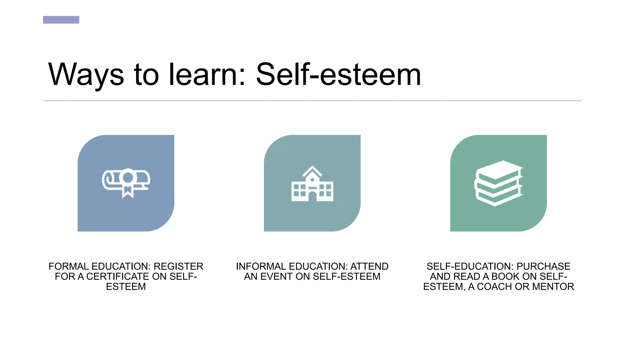 Ways to learn: Self-esteem
FORMAL EDUCATION: REGISTER
FOR A CERTIFICATE ON SELF-
ESTEEM
INFORMAL EDUCATION: ATTEND
AN EVENT ON SELF-ESTEEM
SELF-EDUCATION: PURCHASE
AND READ A BOOK ON SELF-
ESTEEM, A COACH OR MENTOR
 
