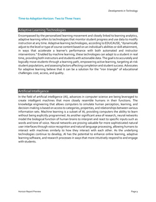 Developments in Technology
Horizon Report Preview Page 9
Time-to-Adoption Horizon: Two to Three Years
Adaptive Learning Technologies
Encompassed by the personalized learning movement and closely linked to learning analytics,
adaptive learning refers to technologies that monitor student progress and use data to modify
instruction at any time. Adaptive learning technologies, according to EDUCAUSE, “dynamically
adjust to the level or type of course content based on an individual’s abilities or skill attainment,
in ways that accelerate a learner’s performance with both automated and instructor
interventions.” Enabled by machine learning, these technologies can adapt to a student in real
time, providing both instructors and students with actionable data. The goal is to accurately and
logically move students through a learning path, empowering active learning, targeting at-risk
student populations,and assessingfactorsaffectingcompletion and student success.Advocates
for adaptive learning believe that it can be a solution for the “iron triangle” of educational
challenges: cost, access, and quality.
Artificial Intelligence
In the field of artificial intelligence (AI), advances in computer science are being leveraged to
create intelligent machines that more closely resemble humans in their functions. The
knowledge engineering that allows computers to simulate human perception, learning, and
decision-making is based on access to categories, properties, and relationships between various
information sets. Machine learning is a subset of AI, providing computers the ability to learn
without being explicitly programmed. As another significant area of research, neural networks
model the biological function of human brains to interpret and react to specific inputs such as
words and tone of voice. Neural networks are proving valuable for more sophisticated natural
user interfaces through voice recognition and natural language processing, allowing humans to
interact with machines similarly to how they interact with each other. As the underlying
technologies continue to develop, AI has the potential to enhance online learning, adaptive
learning software, and research processes in ways that more intuitively respond to and engage
with students.
 