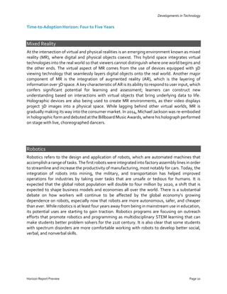 Developments in Technology
Horizon Report Preview Page 10
Time-to-Adoption Horizon: Four to Five Years
Mixed Reality
At the intersection of virtual and physical realities is an emerging environment known as mixed
reality (MR), where digital and physical objects coexist. This hybrid space integrates virtual
technologies into the real world so that viewers cannot distinguish where one world begins and
the other ends. The virtual aspect of MR comes from the use of devices equipped with 3D
viewing technology that seamlessly layers digital objects onto the real world. Another major
component of MR is the integration of augmented reality (AR), which is the layering of
information over 3D space. A key characteristic of AR is its ability to respond to user input, which
confers significant potential for learning and assessment; learners can construct new
understanding based on interactions with virtual objects that bring underlying data to life.
Holographic devices are also being used to create MR environments, as their video displays
project 3D images into a physical space. While lagging behind other virtual worlds, MR is
gradually making its way into the consumer market. In 2014, Michael Jackson was re-embodied
in holographic form and debuted at the Billboard Music Awards, where his holograph performed
on stage with live, choreographed dancers.
Robotics
Robotics refers to the design and application of robots, which are automated machines that
accomplish a range of tasks. The first robots were integrated into factory assembly lines in order
to streamline and increase the productivity of manufacturing, most notably for cars. Today, the
integration of robots into mining, the military, and transportation has helped improved
operations for industries by taking over tasks that are unsafe or tedious for humans. It is
expected that the global robot population will double to four million by 2020, a shift that is
expected to shape business models and economies all over the world. There is a substantial
debate on how workers will continue to be affected by the global economy’s growing
dependence on robots, especially now that robots are more autonomous, safer, and cheaper
than ever. While robotics is at least four years away from being in mainstream use in education,
its potential uses are starting to gain traction. Robotics programs are focusing on outreach
efforts that promote robotics and programming as multidisciplinary STEM learning that can
make students better problem solvers for the 21st century. It is also clear that some students
with spectrum disorders are more comfortable working with robots to develop better social,
verbal, and nonverbal skills.
 