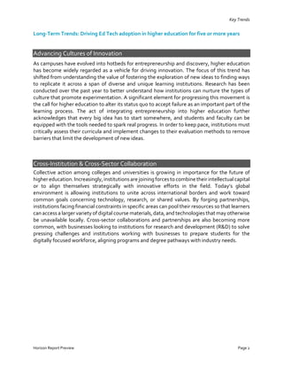 Horizon Report Preview Page 2
Key Trends
Long-Term Trends: Driving Ed Tech adoption in higher education for five or more years
Advancing Cultures of Innovation
As campuses have evolved into hotbeds for entrepreneurship and discovery, higher education
has become widely regarded as a vehicle for driving innovation. The focus of this trend has
shifted from understanding the value of fostering the exploration of new ideas to finding ways
to replicate it across a span of diverse and unique learning institutions. Research has been
conducted over the past year to better understand how institutions can nurture the types of
culture that promote experimentation. A significant element for progressing this movement is
the call for higher education to alter its status quo to accept failure as an important part of the
learning process. The act of integrating entrepreneurship into higher education further
acknowledges that every big idea has to start somewhere, and students and faculty can be
equipped with the tools needed to spark real progress. In order to keep pace, institutions must
critically assess their curricula and implement changes to their evaluation methods to remove
barriers that limit the development of new ideas.
Cross-Institution & Cross-Sector Collaboration
Collective action among colleges and universities is growing in importance for the future of
higher education.Increasingly,institutionsare joiningforcestocombine their intellectualcapital
or to align themselves strategically with innovative efforts in the field. Today’s global
environment is allowing institutions to unite across international borders and work toward
common goals concerning technology, research, or shared values. By forging partnerships,
institutions facing financial constraints in specific areas can pool their resources so that learners
can access a larger variety of digital course materials, data, and technologies that may otherwise
be unavailable locally. Cross-sector collaborations and partnerships are also becoming more
common, with businesses looking to institutions for research and development (R&D) to solve
pressing challenges and institutions working with businesses to prepare students for the
digitally focused workforce, aligning programs and degree pathways with industry needs.
 