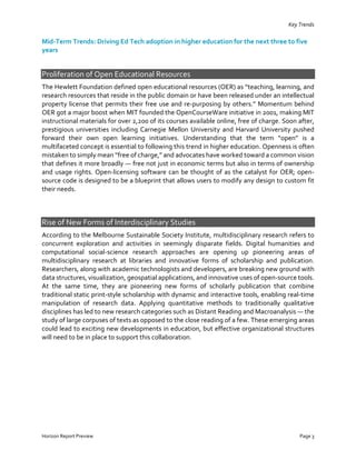 Key Trends
Horizon Report Preview Page 3
Mid-Term Trends: Driving Ed Tech adoption in higher education for the next three to five
years
Proliferation of Open Educational Resources
The Hewlett Foundation defined open educational resources (OER) as “teaching, learning, and
research resources that reside in the public domain or have been released under an intellectual
property license that permits their free use and re-purposing by others.” Momentum behind
OER got a major boost when MIT founded the OpenCourseWare initiative in 2001, making MIT
instructional materials for over 2,200 of its courses available online, free of charge. Soon after,
prestigious universities including Carnegie Mellon University and Harvard University pushed
forward their own open learning initiatives. Understanding that the term “open” is a
multifaceted concept is essential to following this trend in higher education. Openness is often
mistaken to simply mean “free of charge,” and advocates have worked toward a common vision
that defines it more broadly — free not just in economic terms but also in terms of ownership
and usage rights. Open-licensing software can be thought of as the catalyst for OER; open-
source code is designed to be a blueprint that allows users to modify any design to custom fit
their needs.
Rise of New Forms of Interdisciplinary Studies
According to the Melbourne Sustainable Society Institute, multidisciplinary research refers to
concurrent exploration and activities in seemingly disparate fields. Digital humanities and
computational social-science research approaches are opening up pioneering areas of
multidisciplinary research at libraries and innovative forms of scholarship and publication.
Researchers, along with academic technologists and developers, are breaking new ground with
data structures, visualization, geospatial applications, and innovative uses of open-source tools.
At the same time, they are pioneering new forms of scholarly publication that combine
traditional static print-style scholarship with dynamic and interactive tools, enabling real-time
manipulation of research data. Applying quantitative methods to traditionally qualitative
disciplines has led to new research categories such as Distant Reading and Macroanalysis — the
study of large corpuses of texts as opposed to the close reading of a few. These emerging areas
could lead to exciting new developments in education, but effective organizational structures
will need to be in place to support this collaboration.
 