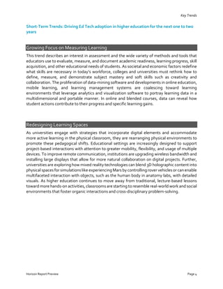 Key Trends
Short-Term Trends: Driving Ed Tech adoption in higher education for the next one to two
years
Growing Focus on Measuring Learning
This trend describes an interest in assessment and the wide variety of methods and tools that
educators use to evaluate, measure, and document academic readiness, learning progress, skill
acquisition, and other educational needs of students. As societal and economic factors redefine
what skills are necessary in today’s workforce, colleges and universities must rethink how to
define, measure, and demonstrate subject mastery and soft skills such as creativity and
collaboration. The proliferation of data-mining software and developments in online education,
mobile learning, and learning management systems are coalescing toward learning
environments that leverage analytics and visualization software to portray learning data in a
multidimensional and portable manner. In online and blended courses, data can reveal how
student actions contribute to their progress and specific learning gains.
Redesigning Learning Spaces
As universities engage with strategies that incorporate digital elements and accommodate
more active learning in the physical classroom, they are rearranging physical environments to
promote these pedagogical shifts. Educational settings are increasingly designed to support
project-based interactions with attention to greater mobility, flexibility, and usage of multiple
devices. To improve remote communication, institutions are upgrading wireless bandwidth and
installing large displays that allow for more natural collaboration on digital projects. Further,
universities are exploring how mixed reality technologies can blend 3D holographic content into
physical spaces for simulations like experiencingMars by controlling rover vehicles or can enable
multifaceted interaction with objects, such as the human body in anatomy labs, with detailed
visuals. As higher education continues to move away from traditional, lecture-based lessons
toward more hands-on activities, classrooms are starting to resemble real-world work and social
environments that foster organic interactions and cross-disciplinary problem-solving.
Horizon Report Preview Page 4
 
