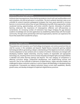 Horizon Report Preview Page 5
Significant Challenges
Solvable Challenges: Those that we understand and know how to solve
Authentic Learning Experiences
Authentic learning experiences, those that bring students in touch with real-world problems and
work situations, are still not pervasive in universities. The term authentic learning is seen as an
umbrella for several important pedagogical strategies that have great potential to immerse
learners in environments where they can gain lifelong learning skills; these approaches include
vocational training, apprenticeships, and certain scientific inquiries. Advocates of authentic
learning underscore the importance of metacognitive reflection and self-awareness as
cornerstones. An increasing number of institutions have begun bridging the gap between
academic knowledge and concrete applications by establishing relationships with the broader
community; through active partnerships with local organizations, learners can experience the
future that awaits them outside the campus.
Improving Digital Literacy
The productive and innovative use of technology encompasses 21st-century practices that are
vital for success in the workplace and beyond. Digital literacy transcends gaining isolated
technological skills to generating a deeper understanding of the digital environment, enabling
intuitive adaptation to new contexts and co-creation of content. Institutions are charged with
developing students’ digital citizenship, ensuring mastery of responsible and appropriate
technology use, including online communication etiquette and digital rights and responsibilities
in blended and online learning settings and beyond. This new category of competence is
affecting curriculum design, professional development, and student-facing services and
resources. Due to the multitude of elements of digital literacy, higher education leaders are
challenged to obtain institution-wide buy-in and to support all stakeholders in developing these
competencies. Frameworks are helping institutions assess current staff capabilities, identify
growth areas, and develop strategies to implement digital literacy practices.
 