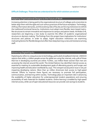 Significant Challenges
Horizon Report Preview Page 6
Difficult Challenges: Those that we understand but for which solutions are elusive
Adapting Organizational Designs to the Future of Work
Increasing attention is being paid to the organizational structure of colleges and universities to
better align them with the agile and 21st-century practices of the future workplace. Technology,
shifting information demands, and the evolving roles of faculty are forcing institutions to rethink
the traditional functional hierarchy. Institutions must adopt more flexible, team-based matrix-
like structures to remain innovative and responsive to campus and patron needs. At Ithaka S+R,
researchers are beginning a new study to examine the effect of academic organizational
structure on decision-making. The findings from this project have implications for institutions’
structures and policies. In order to adapt, higher education institutions are examining
motivatingfactorsfor flexible designsbut often face steeplearningcurvesand resistance among
staff.
Advancing Digital Equity
Digital equity refers to unequal access to technology, particularly broadband internet. UNESCO
reports that while 3.2 billion people across the globe are using the internet, only 41% of those
that live in developing countries are online. Further, 200 million fewer women than men are
accessing the internet around the world. The United Nations has identified internet access as
essential to meeting its sustainable development goals of alleviating poverty and hunger and
improving health and education worldwide by 2030. This rampant social justice issue is not just
impacting developing nations: More than 30 million Americans lack access to high-speed
internet. Efforts to improve these figures are necessary to promote full participation,
communication, and learning within society. Technology plays an important role in advancing
the availability of higher education for underrepresented student populations and ensuring
accessibility of web materials for disabled students. Online learning is enabled by high-speed
internet access, while use of open educational resources can provide cost savings to students.
 