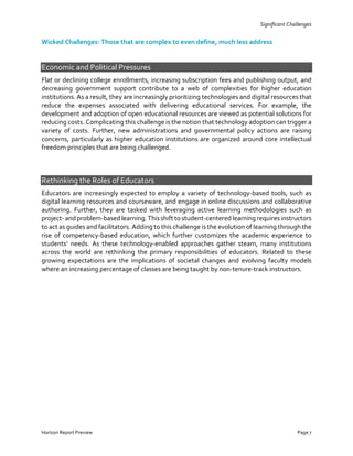 Significant Challenges
Wicked Challenges: Those that are complex to even define, much less address
Economic and Political Pressures
Flat or declining college enrollments, increasing subscription fees and publishing output, and
decreasing government support contribute to a web of complexities for higher education
institutions. As a result, they are increasingly prioritizing technologies and digital resources that
reduce the expenses associated with delivering educational services. For example, the
development and adoption of open educational resources are viewed as potential solutions for
reducing costs. Complicating this challenge is the notion that technology adoption can trigger a
variety of costs. Further, new administrations and governmental policy actions are raising
concerns, particularly as higher education institutions are organized around core intellectual
freedom principles that are being challenged.
Rethinking the Roles of Educators
Educators are increasingly expected to employ a variety of technology-based tools, such as
digital learning resources and courseware, and engage in online discussions and collaborative
authoring. Further, they are tasked with leveraging active learning methodologies such as
project-and problem-based learning.Thisshift to student-centered learningrequiresinstructors
to act as guides and facilitators. Adding to this challenge is the evolution of learning through the
rise of competency-based education, which further customizes the academic experience to
students’ needs. As these technology-enabled approaches gather steam, many institutions
across the world are rethinking the primary responsibilities of educators. Related to these
growing expectations are the implications of societal changes and evolving faculty models
where an increasing percentage of classes are being taught by non-tenure-track instructors.
Horizon Report Preview Page 7
 