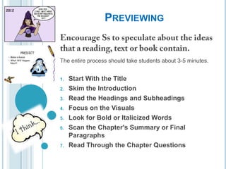 PREVIEWING

The entire process should take students about 3-5 minutes.
1.
2.
3.
4.
5.
6.

7.

Start With the Title
Skim the Introduction
Read the Headings and Subheadings
Focus on the Visuals
Look for Bold or Italicized Words
Scan the Chapter's Summary or Final
Paragraphs
Read Through the Chapter Questions

 