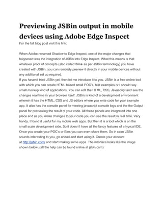 Previewing JSBin output in mobile
devices using Adobe Edge Inspect
For the full blog post visit this link:


When Adobe renamed Shadow to Edge Inspect, one of the major changes that
happened was the integration of JSBin into Edge Inspect. What this means is that
whatever proof of concepts (also called Bins as per JSBin terminology) you have
created with JSBin, you can remotely preview it directly in your mobile devices without
any additional set up required.
If you haven’t tried JSBin yet, then let me introduce it to you. JSBin is a free online tool
with which you can create HTML based small POC’s, test examples or I should say
small mockup kind of applications. You can edit the HTML, CSS, Javascript and see the
changes real time in your browser itself. JSBin is kind of a development environment
wherein it has the HTML, CSS and JS editors where you write code for your example
app. It also has the console panel for viewing javascript console logs and the the Output
panel for previewing the result of your code. All these panels are integrated into one
place and as you make changes to your code you can see the result in real time. Very
handy. I found it useful for my mobile web apps. But then it is a tool which is on the
small scale development side. So it doesn’t have all the fancy features of a typical IDE.
Once you create your POC’s or Bins you can even share them. So in case JSBin
sounds interesting to you, go ahead and start using it. Create your account
at http://jsbin.com/ and start making some apps. The interface looks like the image
shown below, (all the help can be found online at jsbin.com)
 