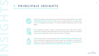 3
1 . P R I N C I P A I S I N S I G H T S
O setor de roupas e acessórios teve um forte impacto da pandemia. 43% estão
COMPRANDO MENOS ROUPAS hoje do que compravam há 12 meses atrás
e só 24% imaginam que daqui a 12 meses estarão comprando mais do que
agora.
69% costumam comprar roupas e acessórios tanto em lojas físicas quanto
online e 5% compram apenas em lojas online. Dos que têm o hábito de comprar
online, 29% começaram a fazer isso nos últimos 12 meses.
C&A é a marca que os consumidores MAIS CONSIDERARIAM COMPRAR, a que
mais internautas compraram pelo menos uma vez e também nos últimos 12
meses e é a marca preferida dos entrevistados. Já a HERING é a marca MAIS
ADORADA e tem os MAIORES NPS E MÉDIA DE SATISFAÇÃO.
 