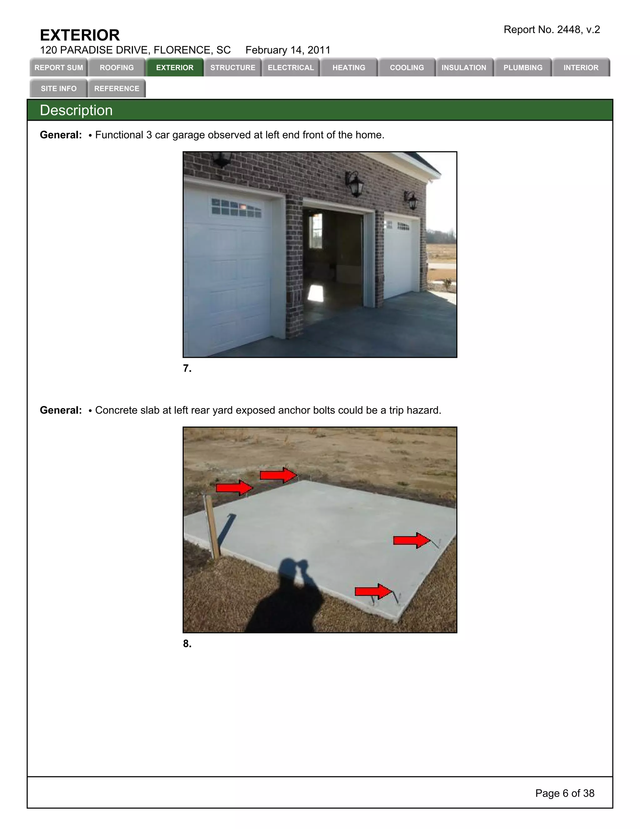 Report No. 2448, v.2
 EXTERIOR
 120 PARADISE DRIVE, FLORENCE, SC            February 14, 2011
REPORT SUM    ROOFING     EXTERIOR    STRUCTURE   ELECTRICAL     HEATING       COOLING      INSULATION   PLUMBING    INTERIOR

 SITE INFO   REFERENCE


 Description
 General:    Functional 3 car garage observed at left end front of the home.




                                7.



 General:    Concrete slab at left rear yard exposed anchor bolts could be a trip hazard.




                                8.




                                                                                                               Page 6 of 38
 