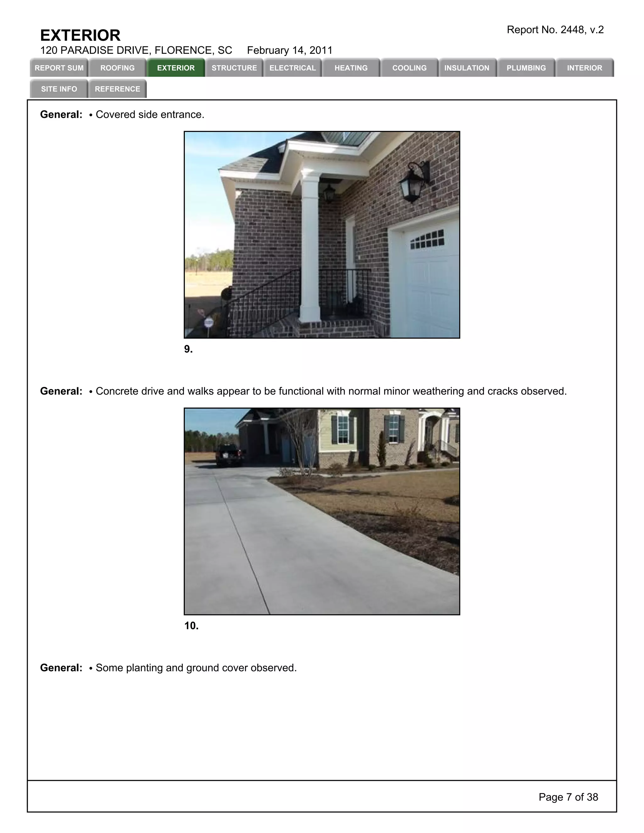 Report No. 2448, v.2
 EXTERIOR
 120 PARADISE DRIVE, FLORENCE, SC           February 14, 2011
REPORT SUM    ROOFING    EXTERIOR     STRUCTURE   ELECTRICAL    HEATING   COOLING    INSULATION   PLUMBING        INTERIOR

 SITE INFO   REFERENCE


 General:    Covered side entrance.




                               9.



 General:    Concrete drive and walks appear to be functional with normal minor weathering and cracks observed.




                               10.



 General:    Some planting and ground cover observed.




                                                                                                         Page 7 of 38
 