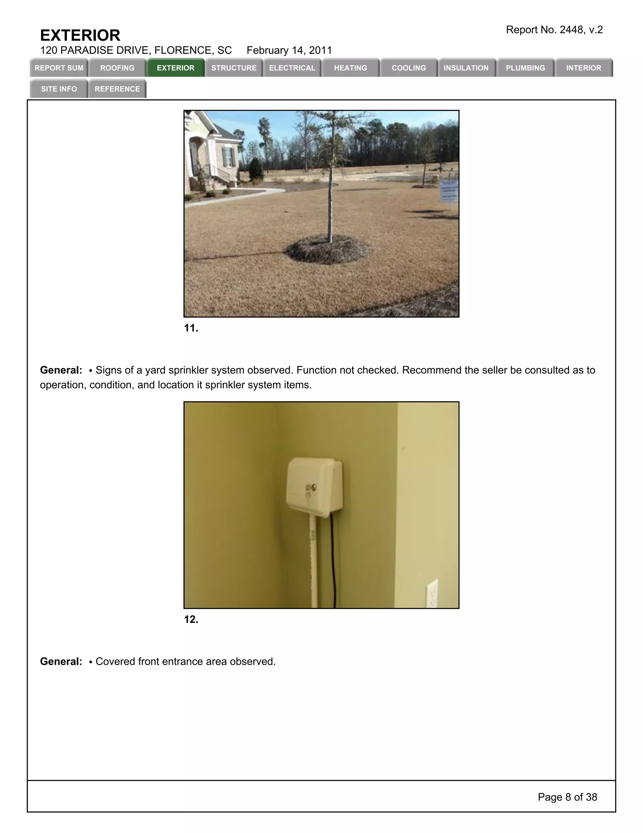 Report No. 2448, v.2
 EXTERIOR
 120 PARADISE DRIVE, FLORENCE, SC          February 14, 2011
REPORT SUM    ROOFING    EXTERIOR    STRUCTURE   ELECTRICAL    HEATING   COOLING   INSULATION   PLUMBING    INTERIOR

 SITE INFO   REFERENCE




                               11.



 General: Signs of a yard sprinkler system observed. Function not checked. Recommend the seller be consulted as to
 operation, condition, and location it sprinkler system items.




                               12.



 General:    Covered front entrance area observed.




                                                                                                      Page 8 of 38
 