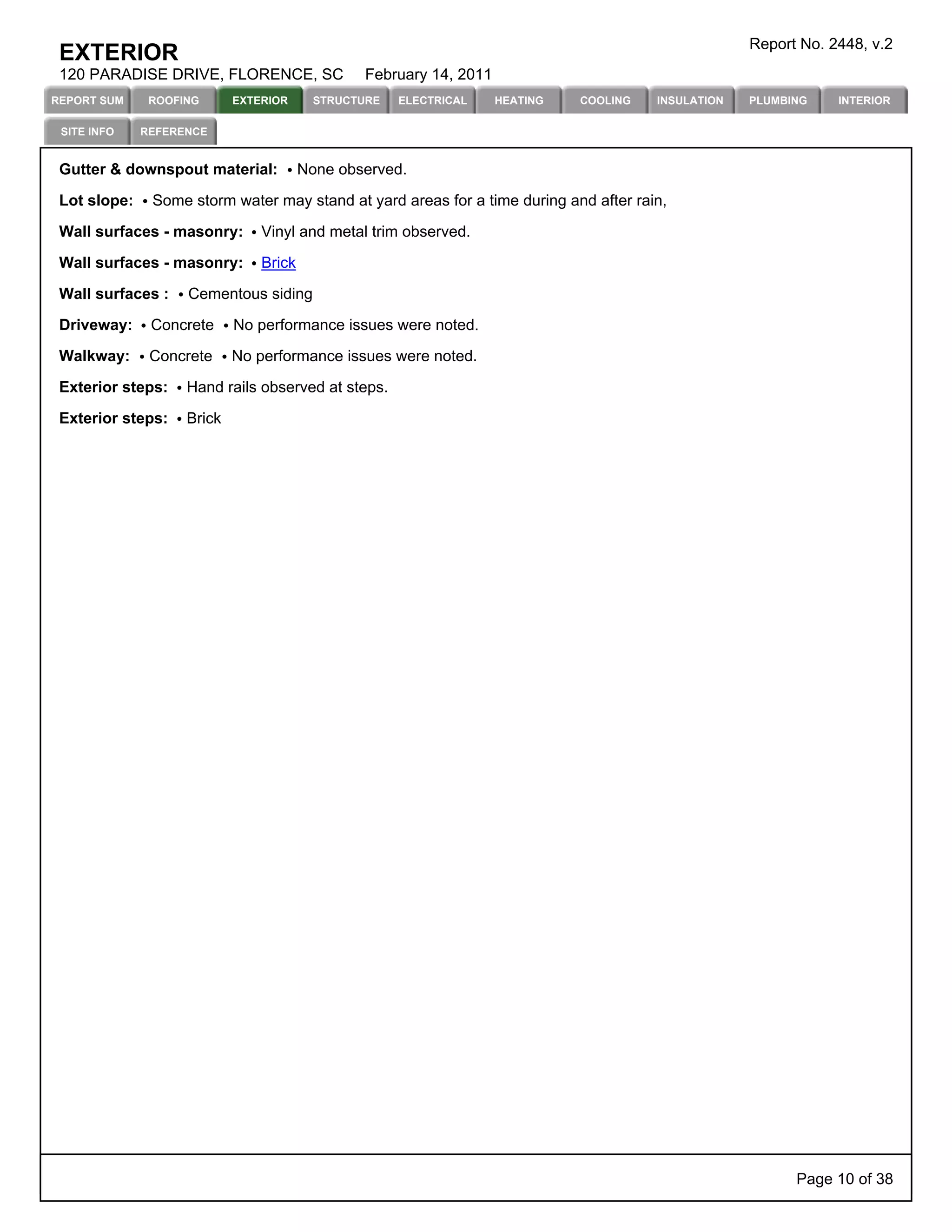 Report No. 2448, v.2
 EXTERIOR
 120 PARADISE DRIVE, FLORENCE, SC               February 14, 2011
REPORT SUM     ROOFING      EXTERIOR      STRUCTURE   ELECTRICAL    HEATING   COOLING   INSULATION   PLUMBING    INTERIOR

 SITE INFO    REFERENCE


 Gutter & downspout material:           None observed.

 Lot slope:    Some storm water may stand at yard areas for a time during and after rain,

 Wall surfaces - masonry:       Vinyl and metal trim observed.

 Wall surfaces - masonry:       Brick

 Wall surfaces :    Cementous siding

 Driveway:     Concrete     No performance issues were noted.

 Walkway:      Concrete     No performance issues were noted.

 Exterior steps:    Hand rails observed at steps.

 Exterior steps:    Brick




                                                                                                           Page 10 of 38
 