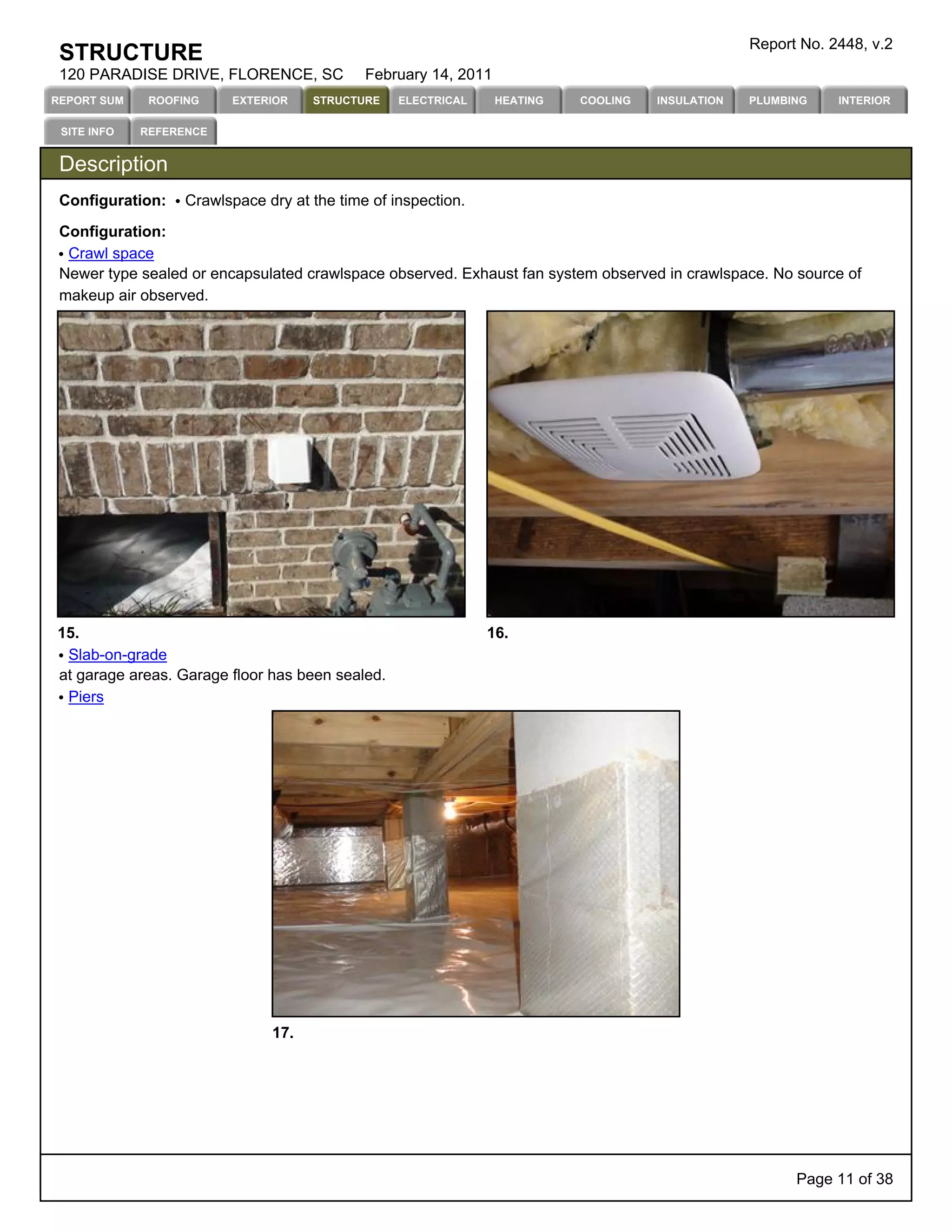 Report No. 2448, v.2
 STRUCTURE
 120 PARADISE DRIVE, FLORENCE, SC            February 14, 2011
REPORT SUM    ROOFING    EXTERIOR    STRUCTURE    ELECTRICAL     HEATING   COOLING   INSULATION   PLUMBING    INTERIOR

 SITE INFO   REFERENCE


 Description
 Configuration:    Crawlspace dry at the time of inspection.

 Configuration:
  Crawl space
 Newer type sealed or encapsulated crawlspace observed. Exhaust fan system observed in crawlspace. No source of
 makeup air observed.




15.                                                            16.
 Slab-on-grade
at garage areas. Garage floor has been sealed.
 Piers




                               17.




                                                                                                        Page 11 of 38
 
