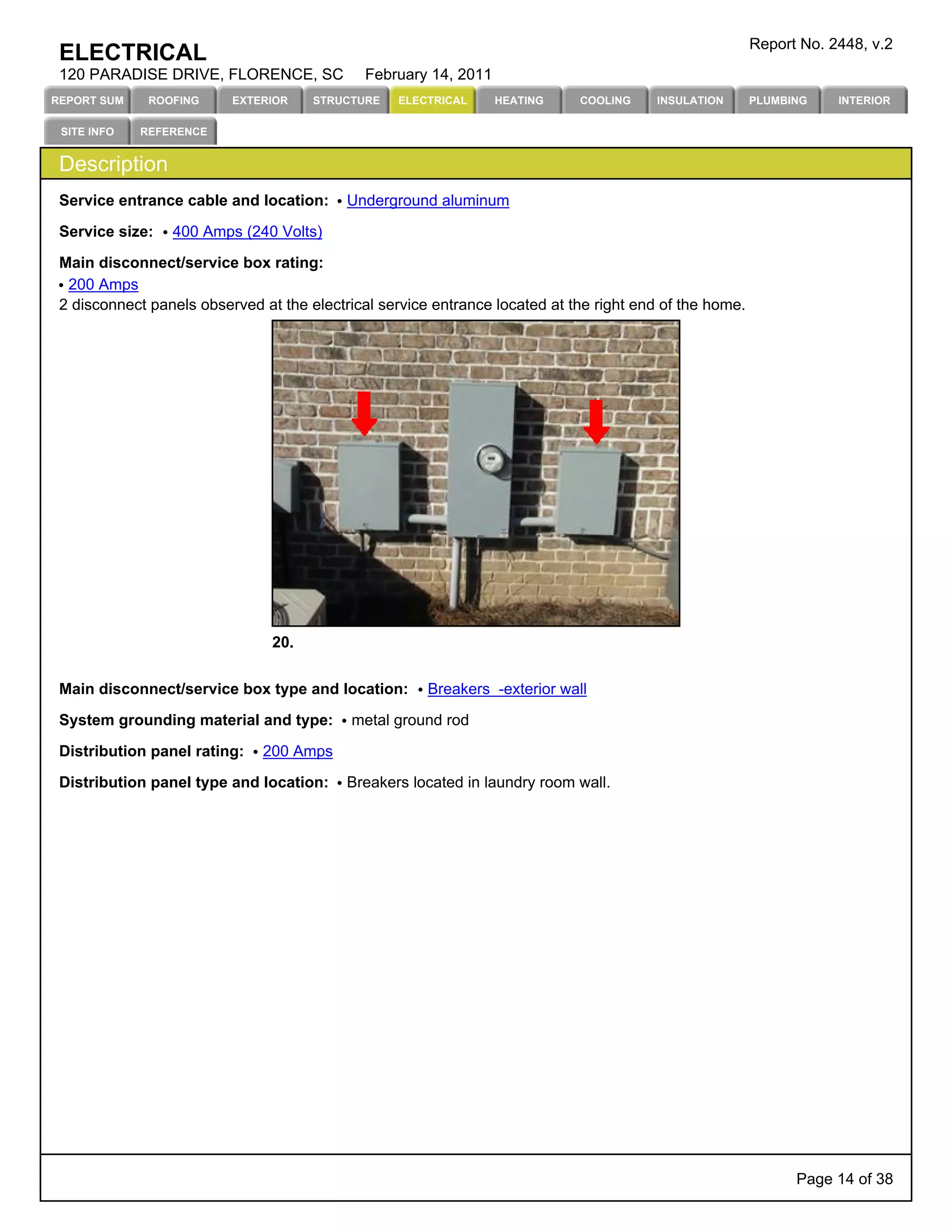 Report No. 2448, v.2
 ELECTRICAL
 120 PARADISE DRIVE, FLORENCE, SC             February 14, 2011
REPORT SUM    ROOFING     EXTERIOR    STRUCTURE   ELECTRICAL      HEATING    COOLING    INSULATION       PLUMBING    INTERIOR

 SITE INFO   REFERENCE


 Description
 Service entrance cable and location:      Underground aluminum

 Service size:   400 Amps (240 Volts)

 Main disconnect/service box rating:
  200 Amps
 2 disconnect panels observed at the electrical service entrance located at the right end of the home.




                                20.


 Main disconnect/service box type and location:        Breakers -exterior wall

 System grounding material and type:        metal ground rod

 Distribution panel rating:   200 Amps

 Distribution panel type and location:     Breakers located in laundry room wall.




                                                                                                               Page 14 of 38
 