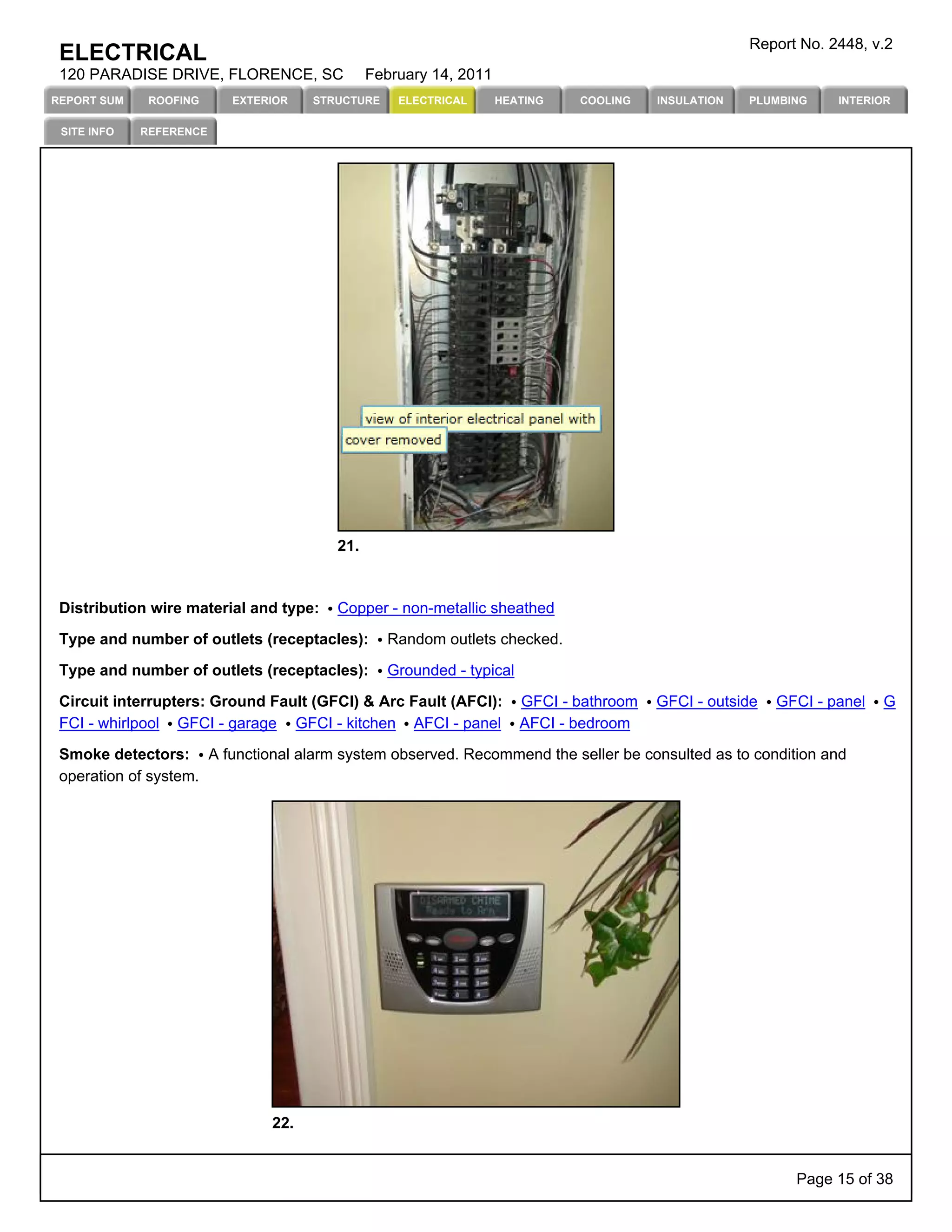 Report No. 2448, v.2
 ELECTRICAL
 120 PARADISE DRIVE, FLORENCE, SC             February 14, 2011
REPORT SUM    ROOFING    EXTERIOR   STRUCTURE     ELECTRICAL      HEATING   COOLING    INSULATION   PLUMBING    INTERIOR

 SITE INFO   REFERENCE




                                        21.



 Distribution wire material and type:   Copper - non-metallic sheathed

 Type and number of outlets (receptacles):      Random outlets checked.

 Type and number of outlets (receptacles):      Grounded - typical

 Circuit interrupters: Ground Fault (GFCI) & Arc Fault (AFCI):       GFCI - bathroom   GFCI - outside   GFCI - panel   G
 FCI - whirlpool GFCI - garage GFCI - kitchen AFCI - panel           AFCI - bedroom

 Smoke detectors: A functional alarm system observed. Recommend the seller be consulted as to condition and
 operation of system.




                              22.


                                                                                                          Page 15 of 38
 