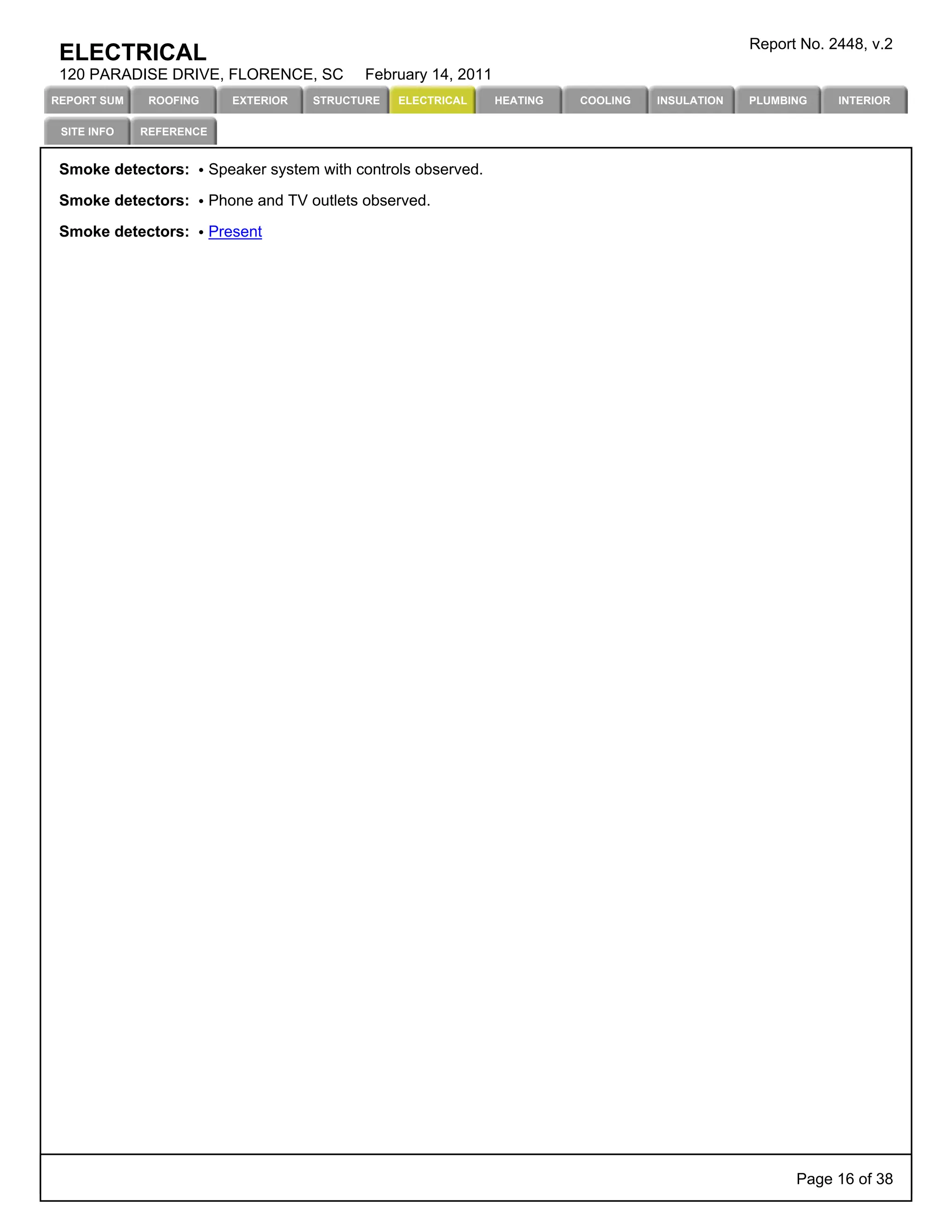 Report No. 2448, v.2
 ELECTRICAL
 120 PARADISE DRIVE, FLORENCE, SC             February 14, 2011
REPORT SUM    ROOFING       EXTERIOR   STRUCTURE   ELECTRICAL     HEATING   COOLING   INSULATION   PLUMBING    INTERIOR

 SITE INFO   REFERENCE


 Smoke detectors:        Speaker system with controls observed.

 Smoke detectors:        Phone and TV outlets observed.

 Smoke detectors:        Present




                                                                                                         Page 16 of 38
 