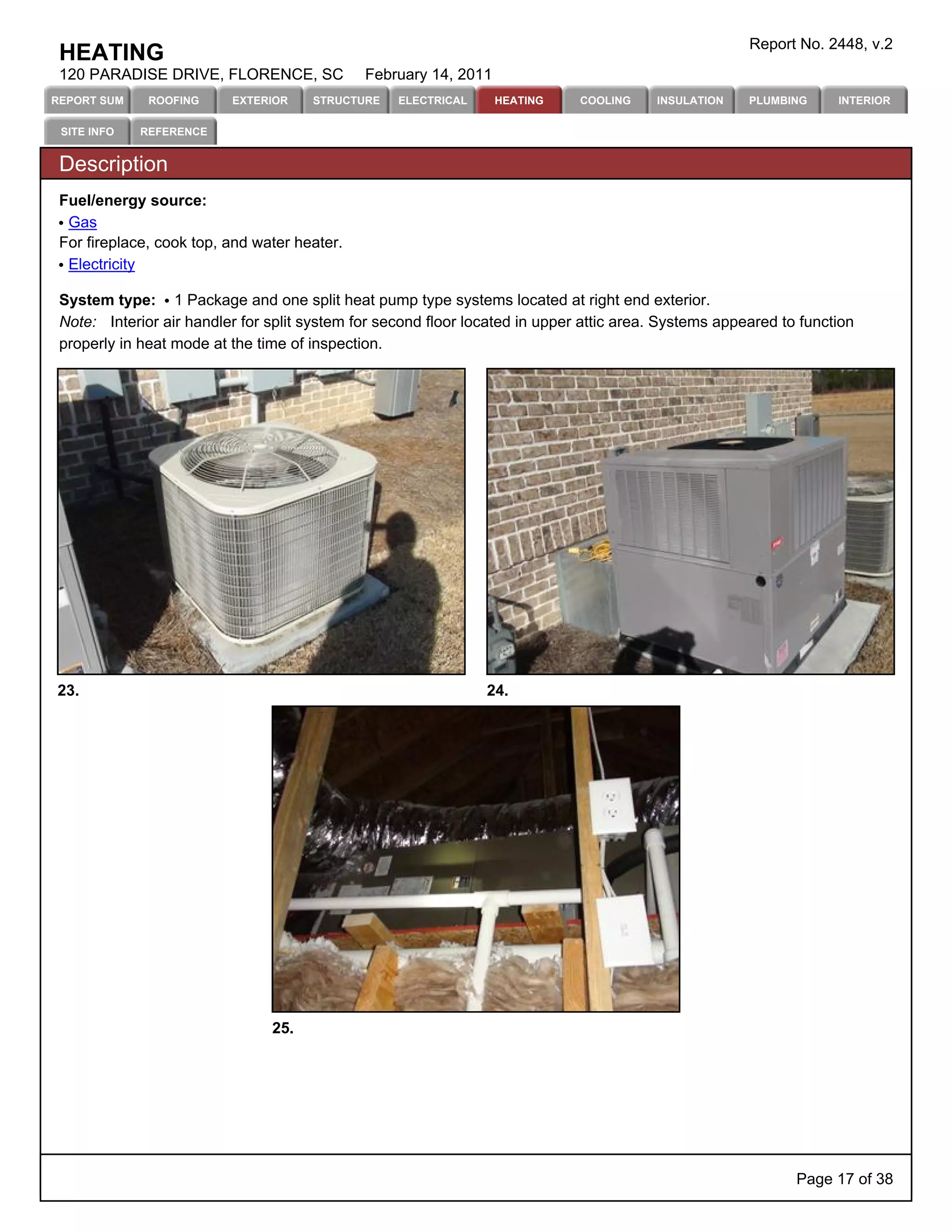 Report No. 2448, v.2
 HEATING
 120 PARADISE DRIVE, FLORENCE, SC             February 14, 2011
REPORT SUM    ROOFING     EXTERIOR    STRUCTURE    ELECTRICAL     HEATING     COOLING    INSULATION    PLUMBING     INTERIOR

 SITE INFO   REFERENCE


 Description
 Fuel/energy source:
  Gas
 For fireplace, cook top, and water heater.
  Electricity

 System type: 1 Package and one split heat pump type systems located at right end exterior.
 Note: Interior air handler for split system for second floor located in upper attic area. Systems appeared to function
 properly in heat mode at the time of inspection.




23.                                                             24.




                                25.




                                                                                                              Page 17 of 38
 