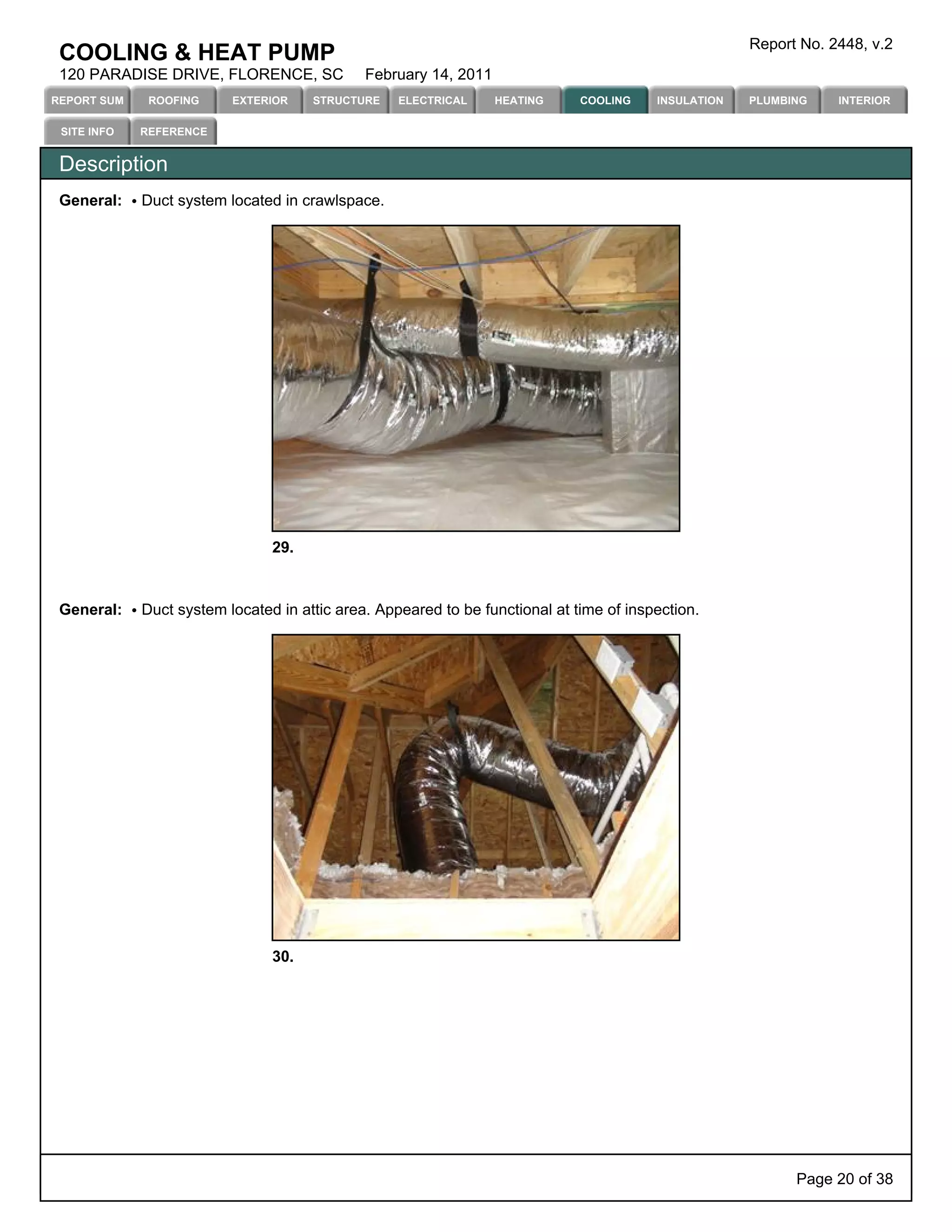 Report No. 2448, v.2
 COOLING & HEAT PUMP
 120 PARADISE DRIVE, FLORENCE, SC             February 14, 2011
REPORT SUM    ROOFING     EXTERIOR    STRUCTURE    ELECTRICAL     HEATING     COOLING    INSULATION   PLUMBING    INTERIOR

 SITE INFO   REFERENCE


 Description
 General:    Duct system located in crawlspace.




                                29.



 General:    Duct system located in attic area. Appeared to be functional at time of inspection.




                                30.




                                                                                                            Page 20 of 38
 